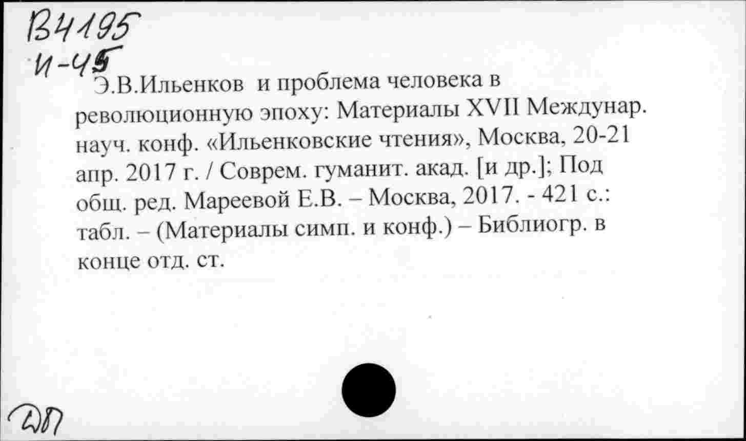 ﻿И-чГ
Э.В.Ильенков и проблема человека в революционную эпоху: Материалы XVII Междунар. науч. конф. «Ильенковские чтения», Москва, 20-21 апр. 2017 г. / Соврем, туманит, акад, [и др.]; Под общ. ред. Мареевой Е.В. — Москва, 2017. - 421 с.: табл. - (Материалы симп. и конф.) — Библиогр. в конце отд. ст.
